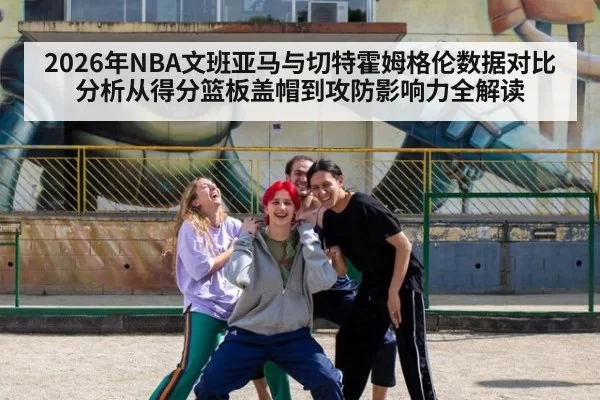 2026年NBA文班亚马与切特霍姆格伦数据对比分析从得分篮板盖帽到攻防影响力全解读